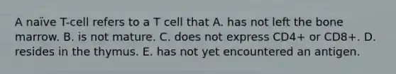 A naïve T-cell refers to a T cell that A. has not left the bone marrow. B. is not mature. C. does not express CD4+ or CD8+. D. resides in the thymus. E. has not yet encountered an antigen.