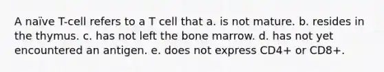 A naïve T-cell refers to a T cell that a. is not mature. b. resides in the thymus. c. has not left the bone marrow. d. has not yet encountered an antigen. e. does not express CD4+ or CD8+.