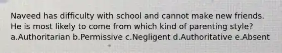 Naveed has difficulty with school and cannot make new friends. He is most likely to come from which kind of parenting style? a.Authoritarian b.Permissive c.Negligent d.Authoritative e.Absent