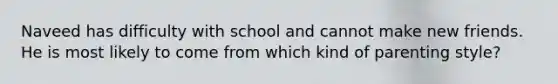 Naveed has difficulty with school and cannot make new friends. He is most likely to come from which kind of parenting style?