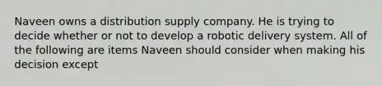 Naveen owns a distribution supply company. He is trying to decide whether or not to develop a robotic delivery system. All of the following are items Naveen should consider when making his decision except