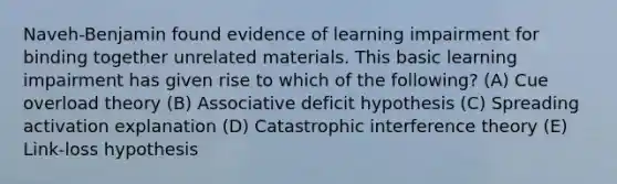 Naveh-Benjamin found evidence of learning impairment for binding together unrelated materials. This basic learning impairment has given rise to which of the following? (A) Cue overload theory (B) Associative deficit hypothesis (C) Spreading activation explanation (D) Catastrophic interference theory (E) Link-loss hypothesis