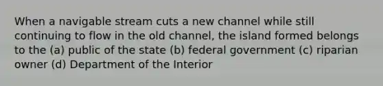 When a navigable stream cuts a new channel while still continuing to flow in the old channel, the island formed belongs to the (a) public of the state (b) federal government (c) riparian owner (d) Department of the Interior