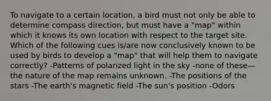 To navigate to a certain location, a bird must not only be able to determine compass direction, but must have a "map" within which it knows its own location with respect to the target site. Which of the following cues is/are now conclusively known to be used by birds to develop a "map" that will help them to navigate correctly? -Patterns of polarized light in the sky -none of these—the nature of the map remains unknown. -The positions of the stars -The earth's magnetic field -The sun's position -Odors