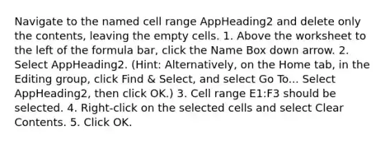 Navigate to the named cell range AppHeading2 and delete only the contents, leaving the empty cells. 1. Above the worksheet to the left of the formula bar, click the Name Box down arrow. 2. Select AppHeading2. (Hint: Alternatively, on the Home tab, in the Editing group, click Find & Select, and select Go To... Select AppHeading2, then click OK.) 3. Cell range E1:F3 should be selected. 4. Right-click on the selected cells and select Clear Contents. 5. Click OK.