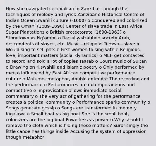 How she navigated colonialism in Zanzibar through the techniques of melody and lyrics Zanzibar o Historical Centre of Indian Ocean Swahili culture (-1600) o Conquered and colonized by the Omani (1689-1890) Center of slave trade in East Africa Sugar Plantations o British protectorate (1890-1963) o Stonetown vs Ng'ambo o Racially-stratified society Arab, descendents of slaves, etc. Music—religious Tumwa—slave o Would sing to sell pots o First women to sing with o Religious, love, important matters (social dynamics) o MEI- get contacted to record and sold a lot of copies Taarab o Court music of Sultan o Drawing on Kiswahili and Islamic poetry o Only performed by men o Influenced by East African competitive performance culture o Mafumo- metaphor, double entendre The recording and the performance o Performances are extemporaneous and competitive o Improvisation allows immediate social commentary o The very act of gathering for the performance creates a political community o Performance sparks community o Songs generate gossip o Songs are transformed in memory Kigalawa o Small boat vs big boat She is the small boat, colonizers are the big boat Powerless vs power o Why should I remove the cloth which is hiding these matters? Surprisingly the little canoe has things inside Accusing the system of oppression though metaphor