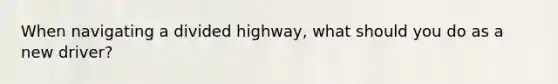 When navigating a divided highway, what should you do as a new driver?