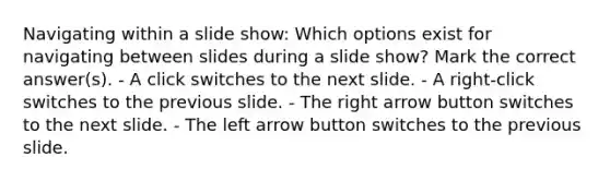 Navigating within a slide show: Which options exist for navigating between slides during a slide show? Mark the correct answer(s). - A click switches to the next slide. - A right-click switches to the previous slide. - The right arrow button switches to the next slide. - The left arrow button switches to the previous slide.