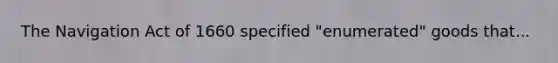 The Navigation Act of 1660 specified "enumerated" goods that...