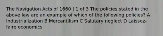 The Navigation Acts of 1660 | 1 of 3 The policies stated in the above law are an example of which of the following policies? A Industrialization B Mercantilism C Salutary neglect D Laissez-faire economics