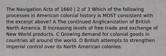 The Navigation Acts of 1660 | 2 of 3 Which of the following processes in American colonial history is MOST consistent with the excerpt above? A The continued Anglicanization of British North America. B Increasing levels of free trade and exchange of New World products. C Growing demand for colonial goods in countries all around the world. D British attempts to strengthen imperial control over its North American colonies.