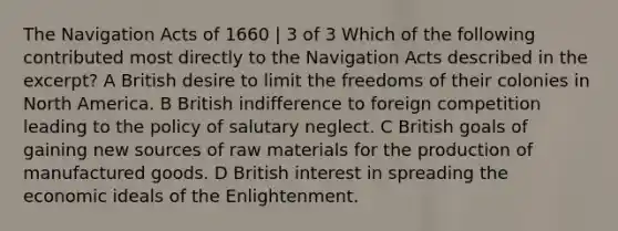 The Navigation Acts of 1660 | 3 of 3 Which of the following contributed most directly to the Navigation Acts described in the excerpt? A British desire to limit the freedoms of their colonies in North America. B British indifference to foreign competition leading to the policy of salutary neglect. C British goals of gaining new sources of raw materials for the production of manufactured goods. D British interest in spreading the economic ideals of the Enlightenment.