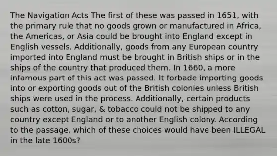 The Navigation Acts The first of these was passed in 1651, with the primary rule that no goods grown or manufactured in Africa, the Americas, or Asia could be brought into England except in English vessels. Additionally, goods from any European country imported into England must be brought in British ships or in the ships of the country that produced them. In 1660, a more infamous part of this act was passed. It forbade importing goods into or exporting goods out of the British colonies unless British ships were used in the process. Additionally, certain products such as cotton, sugar, & tobacco could not be shipped to any country except England or to another English colony. According to the passage, which of these choices would have been ILLEGAL in the late 1600s?