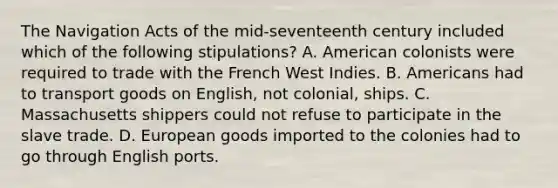 The Navigation Acts of the mid-seventeenth century included which of the following stipulations? A. American colonists were required to trade with the French West Indies. B. Americans had to transport goods on English, not colonial, ships. C. Massachusetts shippers could not refuse to participate in the slave trade. D. European goods imported to the colonies had to go through English ports.