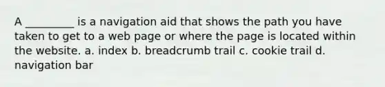 A _________ is a navigation aid that shows the path you have taken to get to a web page or where the page is located within the website. a. index b. breadcrumb trail c. cookie trail d. navigation bar