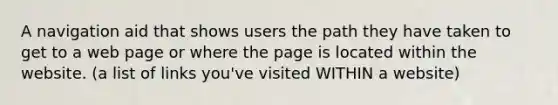 A navigation aid that shows users the path they have taken to get to a web page or where the page is located within the website. (a list of links you've visited WITHIN a website)