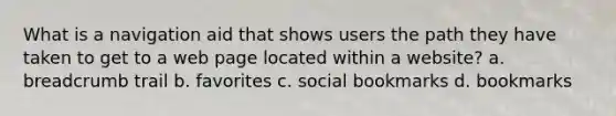 What is a navigation aid that shows users the path they have taken to get to a web page located within a website? a. breadcrumb trail b. favorites c. social bookmarks d. bookmarks