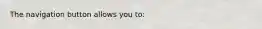 The navigation button allows you to: