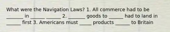 What were the Navigation Laws? 1. All commerce had to be _______ in ______ ______ 2. _______ goods to ______ had to land in ______ first 3. Americans must _____ products ______ to Britain