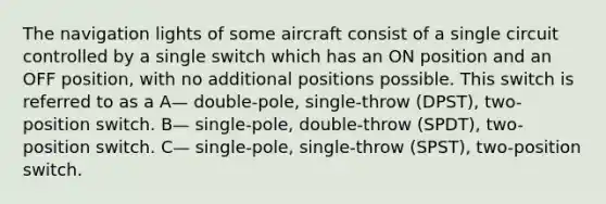 The navigation lights of some aircraft consist of a single circuit controlled by a single switch which has an ON position and an OFF position, with no additional positions possible. This switch is referred to as a A— double-pole, single-throw (DPST), two-position switch. B— single-pole, double-throw (SPDT), two-position switch. C— single-pole, single-throw (SPST), two-position switch.