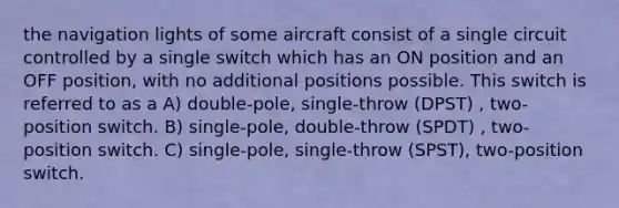 the navigation lights of some aircraft consist of a single circuit controlled by a single switch which has an ON position and an OFF position, with no additional positions possible. This switch is referred to as a A) double-pole, single-throw (DPST) , two-position switch. B) single-pole, double-throw (SPDT) , two-position switch. C) single-pole, single-throw (SPST), two-position switch.