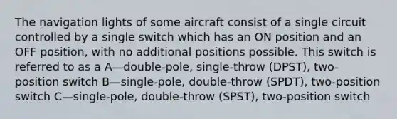 The navigation lights of some aircraft consist of a single circuit controlled by a single switch which has an ON position and an OFF position, with no additional positions possible. This switch is referred to as a A—double-pole, single-throw (DPST), two-position switch B—single-pole, double-throw (SPDT), two-position switch C—single-pole, double-throw (SPST), two-position switch