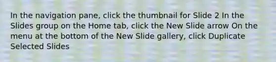 In the navigation pane, click the thumbnail for Slide 2 In the Slides group on the Home tab, click the New Slide arrow On the menu at the bottom of the New Slide gallery, click Duplicate Selected Slides