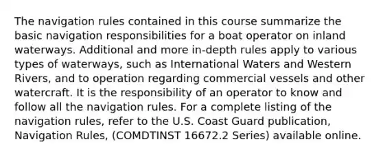 The navigation rules contained in this course summarize the basic navigation responsibilities for a boat operator on inland waterways. Additional and more in-depth rules apply to various types of waterways, such as International Waters and Western Rivers, and to operation regarding commercial vessels and other watercraft. It is the responsibility of an operator to know and follow all the navigation rules. For a complete listing of the navigation rules, refer to the U.S. Coast Guard publication, Navigation Rules, (COMDTINST 16672.2 Series) available online.