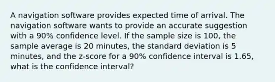 A navigation software provides expected time of arrival. The navigation software wants to provide an accurate suggestion with a 90% confidence level. If the sample size is 100, the sample average is 20 minutes, the standard deviation is 5 minutes, and the z-score for a 90% confidence interval is 1.65, what is the confidence interval?