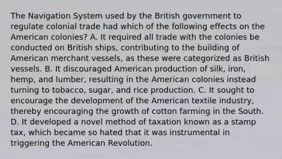 The Navigation System used by the British government to regulate colonial trade had which of the following effects on the American colonies? A. It required all trade with the colonies be conducted on British ships, contributing to the building of American merchant vessels, as these were categorized as British vessels. B. It discouraged American production of silk, iron, hemp, and lumber, resulting in the American colonies instead turning to tobacco, sugar, and rice production. C. It sought to encourage the development of the American textile industry, thereby encouraging the growth of cotton farming in the South. D. It developed a novel method of taxation known as a stamp tax, which became so hated that it was instrumental in triggering the American Revolution.