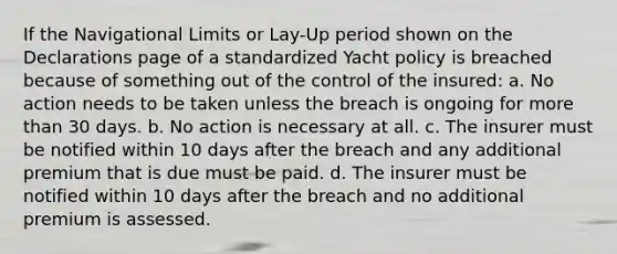 If the Navigational Limits or Lay-Up period shown on the Declarations page of a standardized Yacht policy is breached because of something out of the control of the insured: a. No action needs to be taken unless the breach is ongoing for <a href='https://www.questionai.com/knowledge/keWHlEPx42-more-than' class='anchor-knowledge'>more than</a> 30 days. b. No action is necessary at all. c. The insurer must be notified within 10 days after the breach and any additional premium that is due must be paid. d. The insurer must be notified within 10 days after the breach and no additional premium is assessed.