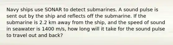 Navy ships use SONAR to detect submarines. A sound pulse is sent out by the ship and reflects off the submarine. If the submarine is 2.2 km away from the ship, and the speed of sound in seawater is 1400 m/s, how long will it take for the sound pulse to travel out and back?