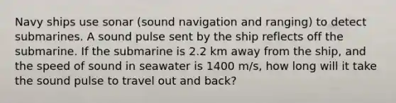 Navy ships use sonar (sound navigation and ranging) to detect submarines. A sound pulse sent by the ship reflects off the submarine. If the submarine is 2.2 km away from the ship, and the speed of sound in seawater is 1400 m/s, how long will it take the sound pulse to travel out and back?