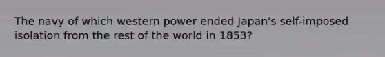 The navy of which western power ended Japan's self-imposed isolation from the rest of the world in 1853?
