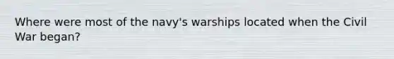 Where were most of the navy's warships located when the Civil War began?