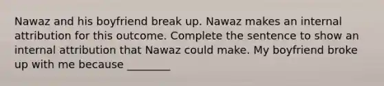 Nawaz and his boyfriend break up. Nawaz makes an internal attribution for this outcome. Complete the sentence to show an internal attribution that Nawaz could make. My boyfriend broke up with me because ________