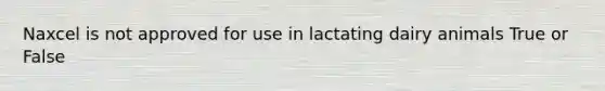 Naxcel is not approved for use in lactating dairy animals True or False