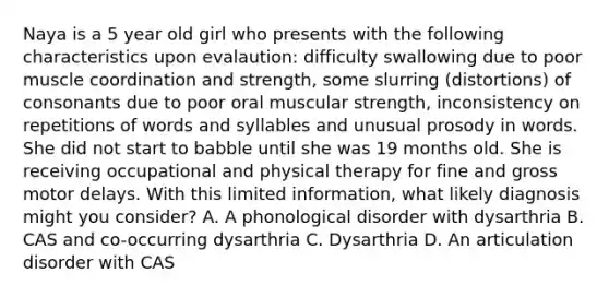 Naya is a 5 year old girl who presents with the following characteristics upon evalaution: difficulty swallowing due to poor muscle coordination and strength, some slurring (distortions) of consonants due to poor oral muscular strength, inconsistency on repetitions of words and syllables and unusual prosody in words. She did not start to babble until she was 19 months old. She is receiving occupational and physical therapy for fine and gross motor delays. With this limited information, what likely diagnosis might you consider? A. A phonological disorder with dysarthria B. CAS and co-occurring dysarthria C. Dysarthria D. An articulation disorder with CAS