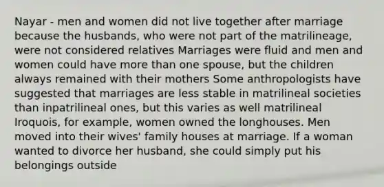 Nayar - men and women did not live together after marriage because the husbands, who were not part of the matrilineage, were not considered relatives Marriages were fluid and men and women could have more than one spouse, but the children always remained with their mothers Some anthropologists have suggested that marriages are less stable in matrilineal societies than inpatrilineal ones, but this varies as well matrilineal Iroquois, for example, women owned the longhouses. Men moved into their wives' family houses at marriage. If a woman wanted to divorce her husband, she could simply put his belongings outside