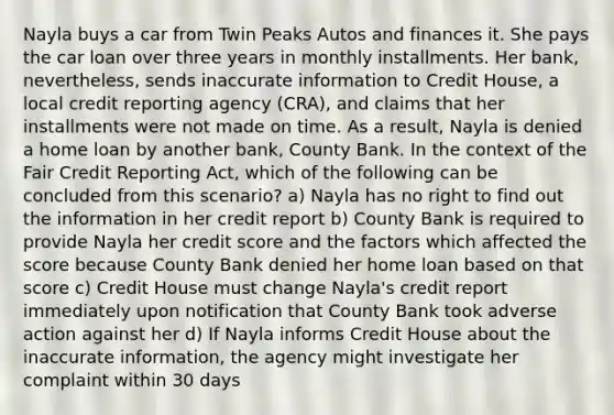 Nayla buys a car from Twin Peaks Autos and finances it. She pays the car loan over three years in monthly installments. Her bank, nevertheless, sends inaccurate information to Credit House, a local credit reporting agency (CRA), and claims that her installments were not made on time. As a result, Nayla is denied a home loan by another bank, County Bank. In the context of the Fair Credit Reporting Act, which of the following can be concluded from this scenario? a) Nayla has no right to find out the information in her credit report b) County Bank is required to provide Nayla her credit score and the factors which affected the score because County Bank denied her home loan based on that score c) Credit House must change Nayla's credit report immediately upon notification that County Bank took adverse action against her d) If Nayla informs Credit House about the inaccurate information, the agency might investigate her complaint within 30 days