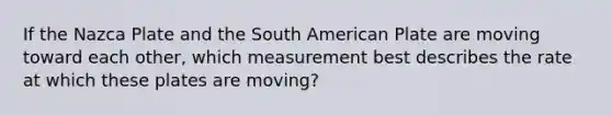 If the Nazca Plate and the South American Plate are moving toward each other, which measurement best describes the rate at which these plates are moving?