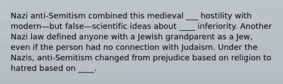 Nazi anti-Semitism combined this medieval ___ hostility with modern—but false—scientific ideas about ____ inferiority. Another Nazi law defined anyone with a Jewish grandparent as a Jew, even if the person had no connection with Judaism. Under the Nazis, anti-Semitism changed from prejudice based on religion to hatred based on ____.