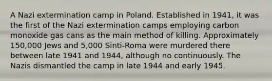 A Nazi extermination camp in Poland. Established in 1941, it was the first of the Nazi extermination camps employing carbon monoxide gas cans as the main method of killing. Approximately 150,000 Jews and 5,000 Sinti-Roma were murdered there between late 1941 and 1944, although no continuously. The Nazis dismantled the camp in late 1944 and early 1945.