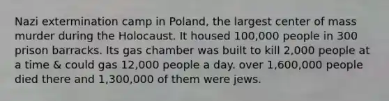 Nazi extermination camp in Poland, the largest center of mass murder during the Holocaust. It housed 100,000 people in 300 prison barracks. Its gas chamber was built to kill 2,000 people at a time & could gas 12,000 people a day. over 1,600,000 people died there and 1,300,000 of them were jews.