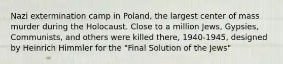 Nazi extermination camp in Poland, the largest center of mass murder during the Holocaust. Close to a million Jews, Gypsies, Communists, and others were killed there, 1940-1945, designed by Heinrich Himmler for the "Final Solution of the Jews"