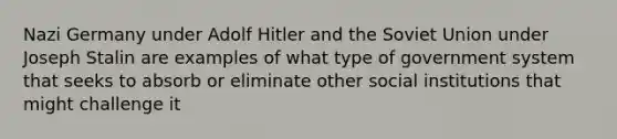 Nazi Germany under Adolf Hitler and the Soviet Union under Joseph Stalin are examples of what type of government system that seeks to absorb or eliminate other social institutions that might challenge it