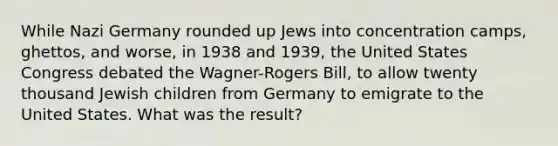 While Nazi Germany rounded up Jews into concentration camps, ghettos, and worse, in 1938 and 1939, the United States Congress debated the Wagner-Rogers Bill, to allow twenty thousand Jewish children from Germany to emigrate to the United States. What was the result?