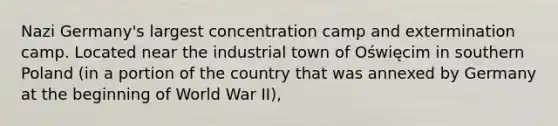 Nazi Germany's largest concentration camp and extermination camp. Located near the industrial town of Oświęcim in southern Poland (in a portion of the country that was annexed by Germany at the beginning of World War II),