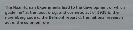 The Nazi Human Experiments lead to the development of which guideline? a. the food, drug, and cosmetic act of 1938 b. the nuremberg code c. the Belmont report d. the national research act e. the common rule