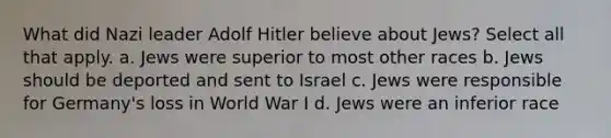 What did Nazi leader Adolf Hitler believe about Jews? Select all that apply. a. Jews were superior to most other races b. Jews should be deported and sent to Israel c. Jews were responsible for Germany's loss in World War I d. Jews were an inferior race